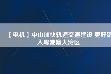 【電機】中山加快軌道交通建設(shè) 更好融入粵港澳大灣區(qū)
          