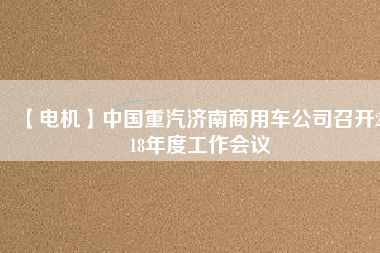 【電機(jī)】中國重汽濟(jì)南商用車公司召開2018年度工作會議
          