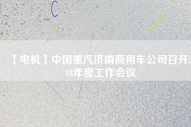 【電機(jī)】中國重汽濟(jì)南商用車公司召開2018年度工作會議
          