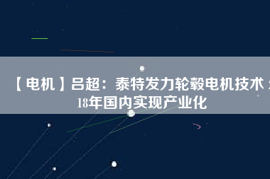 【電機】呂超:泰特發(fā)力輪轂電機技術(shù) 2018年國內(nèi)實現(xiàn)產(chǎn)業(yè)化