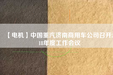 【電機(jī)】中國重汽濟(jì)南商用車公司召開2018年度工作會議
          