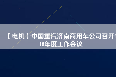 【電機(jī)】中國重汽濟(jì)南商用車公司召開2018年度工作會議
          