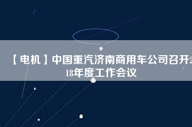 【電機(jī)】中國重汽濟(jì)南商用車公司召開2018年度工作會議
          