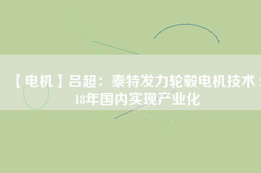 【電機】呂超:泰特發(fā)力輪轂電機技術(shù) 2018年國內(nèi)實現(xiàn)產(chǎn)業(yè)化