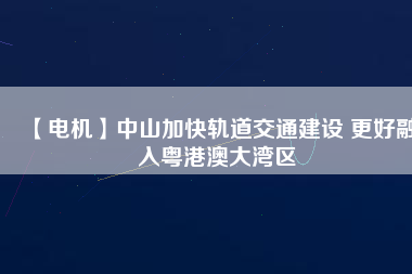 【電機】中山加快軌道交通建設(shè) 更好融入粵港澳大灣區(qū)
          