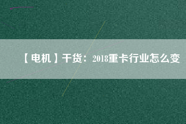 【電機(jī)】干貨：2018重卡行業(yè)怎么變
          