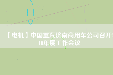 【電機(jī)】中國重汽濟(jì)南商用車公司召開2018年度工作會議
          