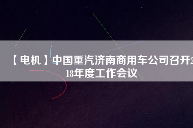 【電機(jī)】中國重汽濟(jì)南商用車公司召開2018年度工作會議
          