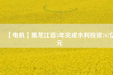 【電機】黑龍江省5年完成水利投資767億元
          