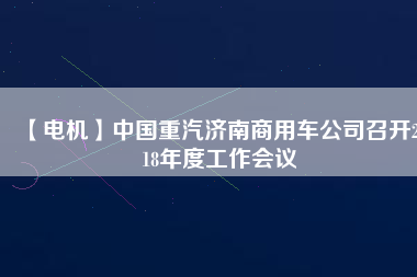 【電機(jī)】中國重汽濟(jì)南商用車公司召開2018年度工作會議
          