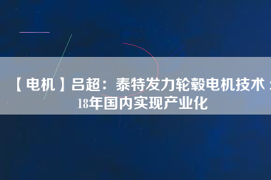【電機】呂超:泰特發(fā)力輪轂電機技術(shù) 2018年國內(nèi)實現(xiàn)產(chǎn)業(yè)化