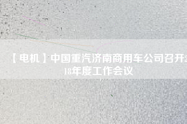 【電機(jī)】中國重汽濟(jì)南商用車公司召開2018年度工作會議
          