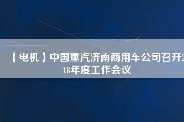 【電機(jī)】中國重汽濟(jì)南商用車公司召開2018年度工作會議
          