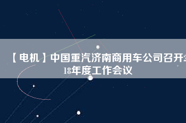 【電機(jī)】中國重汽濟(jì)南商用車公司召開2018年度工作會議
          