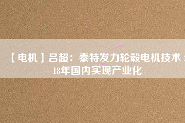 【電機】呂超:泰特發(fā)力輪轂電機技術(shù) 2018年國內(nèi)實現(xiàn)產(chǎn)業(yè)化