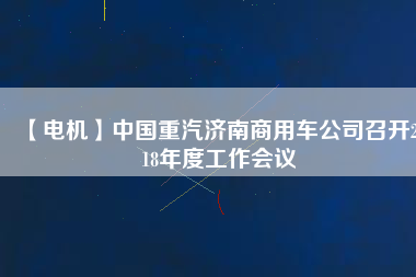 【電機(jī)】中國重汽濟(jì)南商用車公司召開2018年度工作會議
          