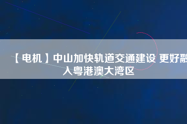 【電機】中山加快軌道交通建設(shè) 更好融入粵港澳大灣區(qū)
          