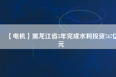 【電機】黑龍江省5年完成水利投資767億元
          