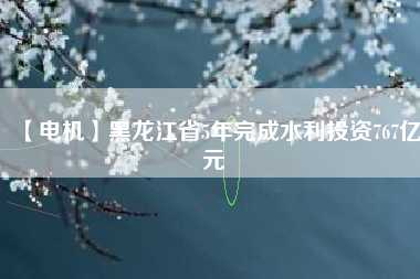 【電機】黑龍江省5年完成水利投資767億元